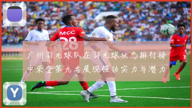 广州羽毛球队在羽毛球状态排行榜中荣登第九名展现强劲实力与潜力