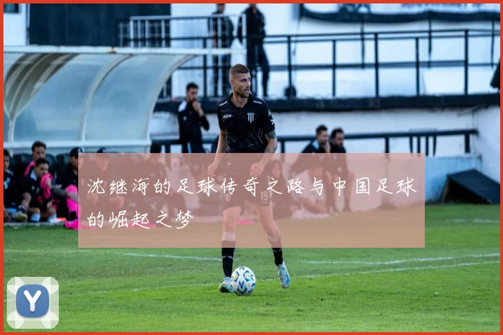 沈继海的足球传奇之路与中国足球的崛起之梦