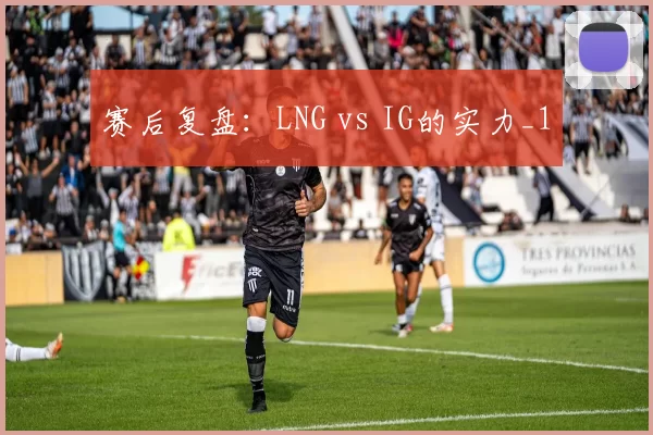 赛后复盘：LNG vs IG的实力_1