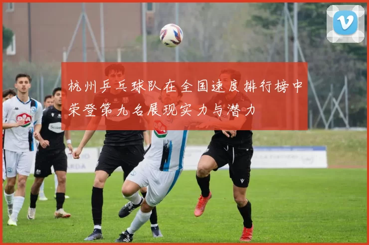 杭州乒乓球队在全国速度排行榜中荣登第九名展现实力与潜力