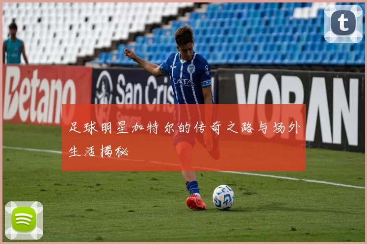 足球明星加特尔的传奇之路与场外生活揭秘