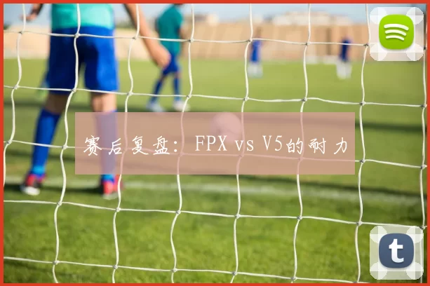 赛后复盘：FPX vs V5的耐力