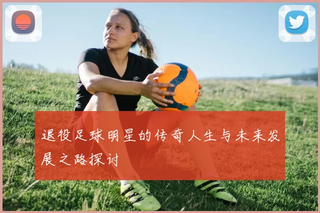 退役足球明星的传奇人生与未来发展之路探讨