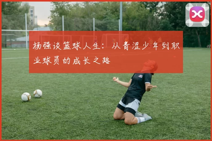 杨强谈篮球人生：从青涩少年到职业球员的成长之路