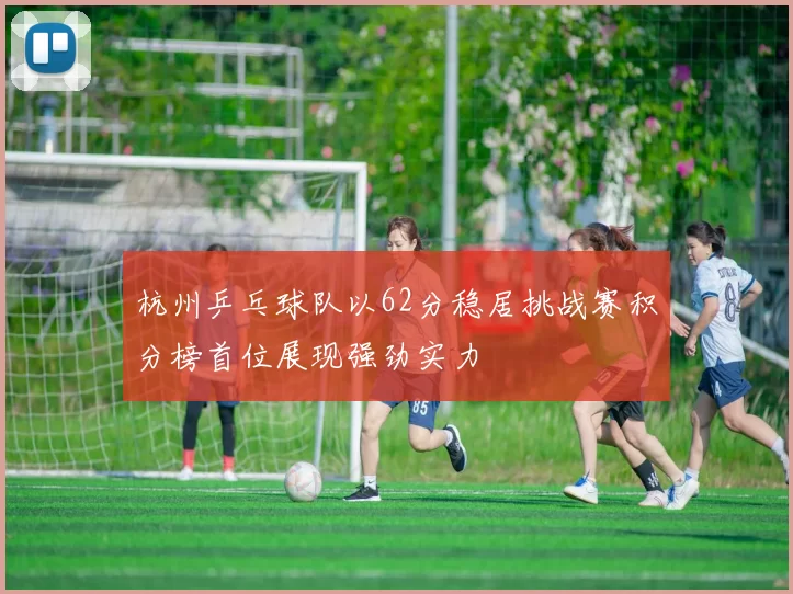 杭州乒乓球队以62分稳居挑战赛积分榜首位展现强劲实力