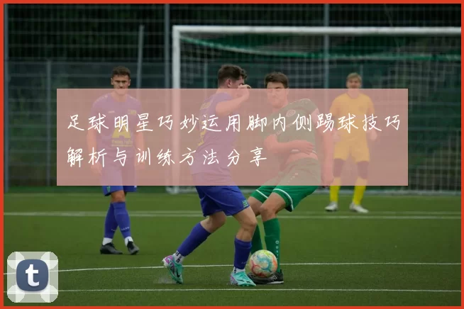 足球明星巧妙运用脚内侧踢球技巧解析与训练方法分享