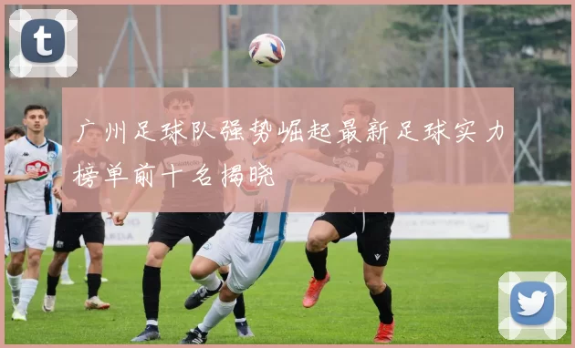 广州足球队强势崛起最新足球实力榜单前十名揭晓